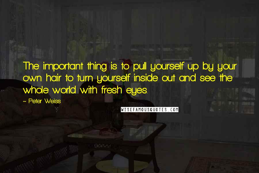 Peter Weiss Quotes: The important thing is to pull yourself up by your own hair to turn yourself inside out and see the whole world with fresh eyes.