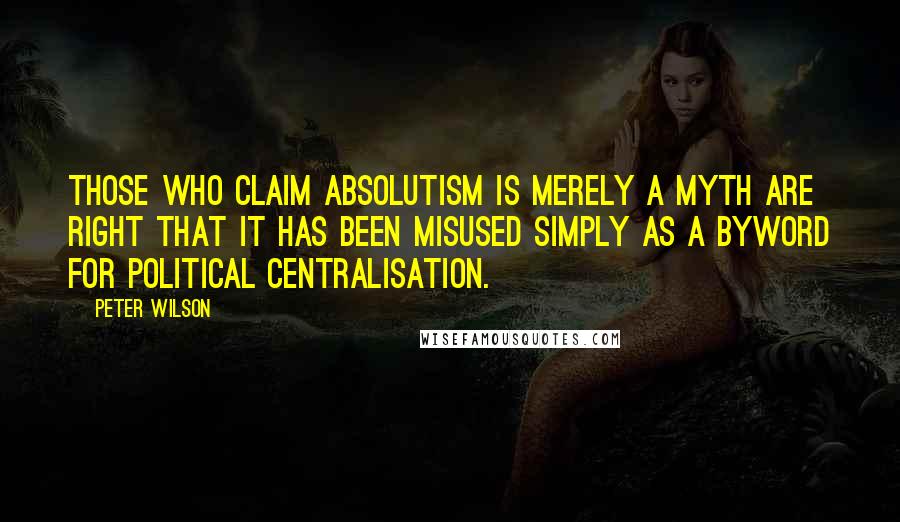 Peter Wilson Quotes: Those who claim absolutism is merely a myth are right that it has been misused simply as a byword for political centralisation.