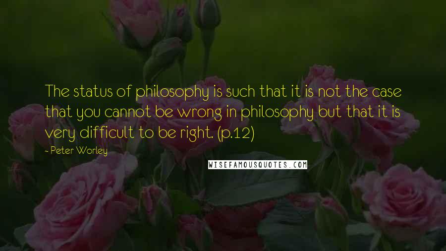 Peter Worley Quotes: The status of philosophy is such that it is not the case that you cannot be wrong in philosophy but that it is very difficult to be right. (p.12)