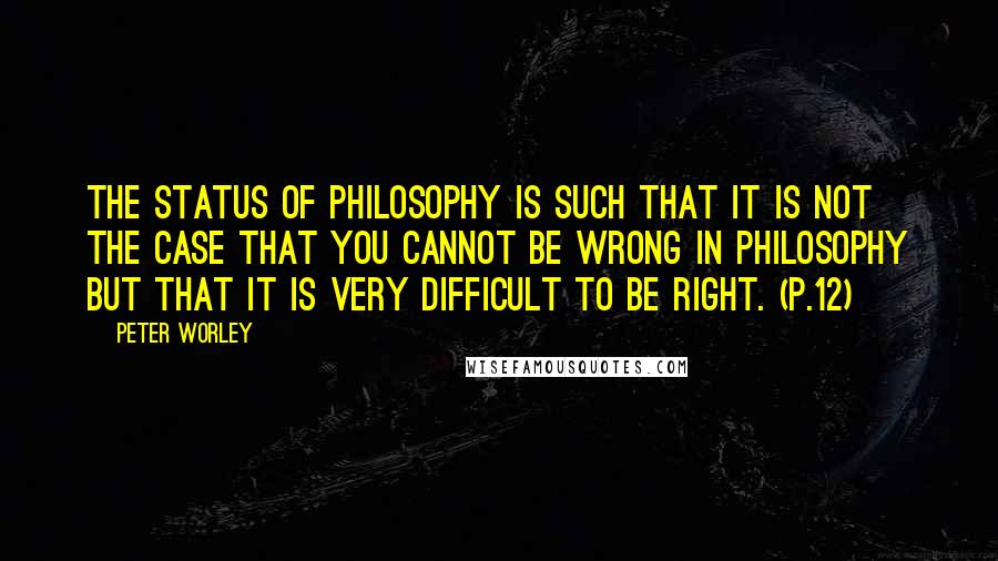 Peter Worley Quotes: The status of philosophy is such that it is not the case that you cannot be wrong in philosophy but that it is very difficult to be right. (p.12)