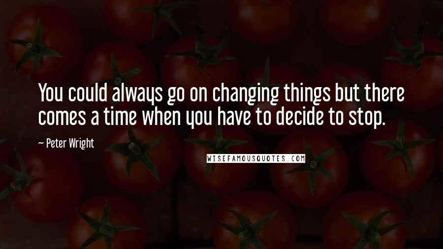 Peter Wright Quotes: You could always go on changing things but there comes a time when you have to decide to stop.