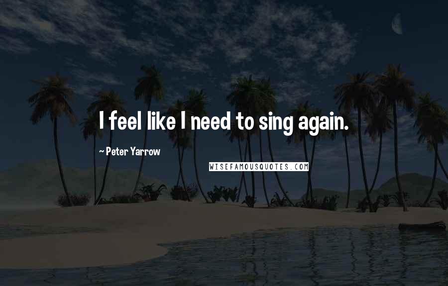 Peter Yarrow Quotes: I feel like I need to sing again.