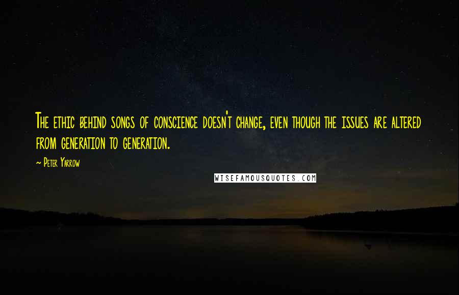 Peter Yarrow Quotes: The ethic behind songs of conscience doesn't change, even though the issues are altered from generation to generation.