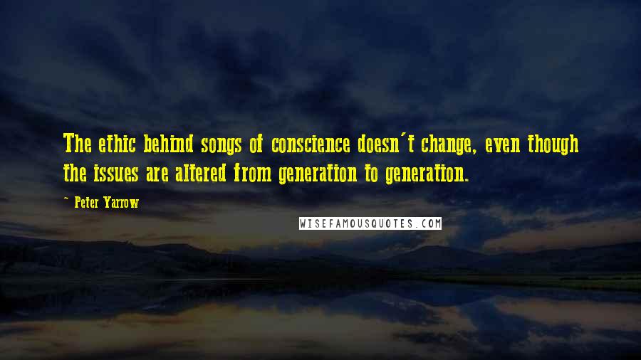 Peter Yarrow Quotes: The ethic behind songs of conscience doesn't change, even though the issues are altered from generation to generation.