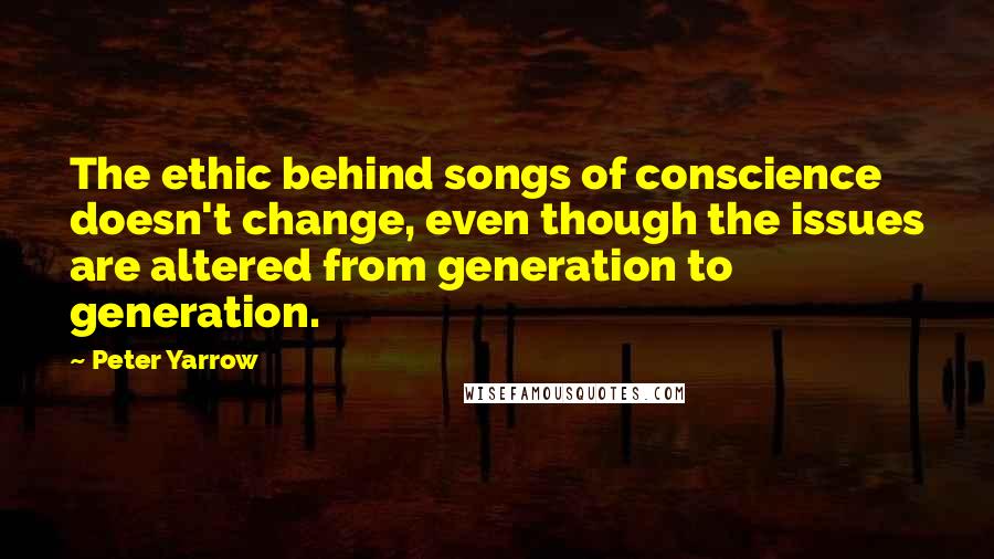 Peter Yarrow Quotes: The ethic behind songs of conscience doesn't change, even though the issues are altered from generation to generation.