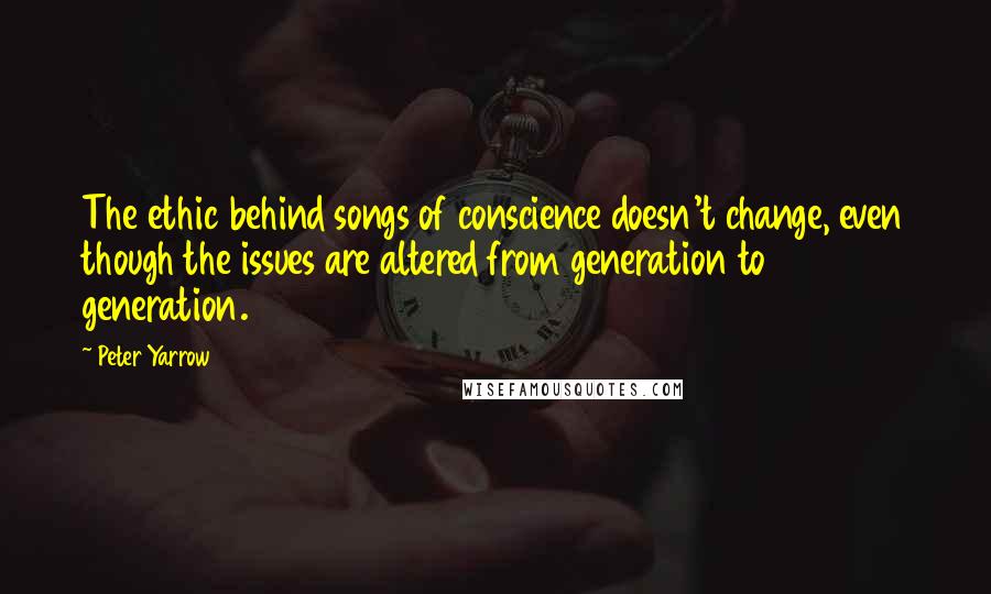 Peter Yarrow Quotes: The ethic behind songs of conscience doesn't change, even though the issues are altered from generation to generation.