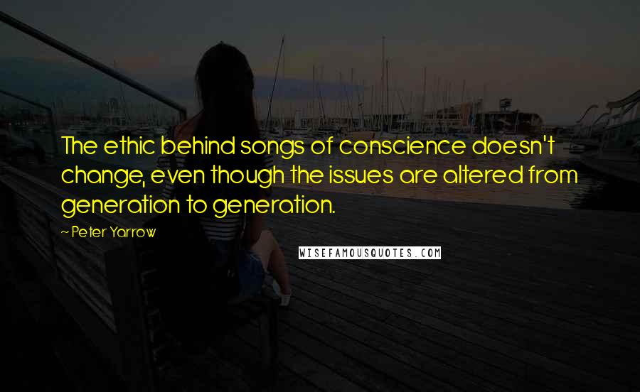 Peter Yarrow Quotes: The ethic behind songs of conscience doesn't change, even though the issues are altered from generation to generation.