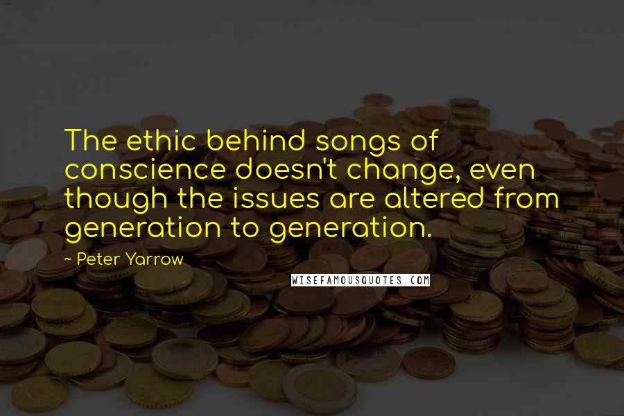 Peter Yarrow Quotes: The ethic behind songs of conscience doesn't change, even though the issues are altered from generation to generation.