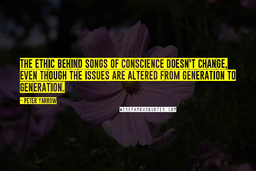 Peter Yarrow Quotes: The ethic behind songs of conscience doesn't change, even though the issues are altered from generation to generation.