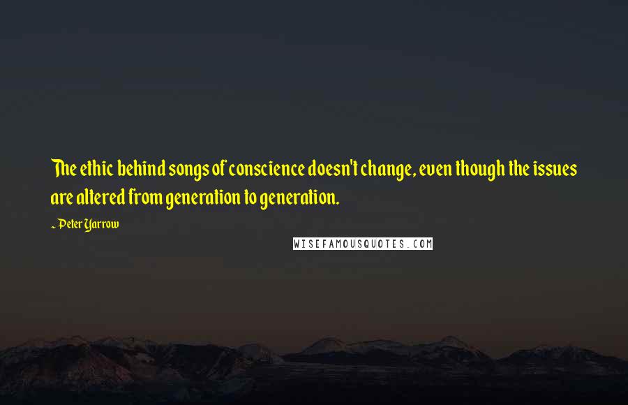 Peter Yarrow Quotes: The ethic behind songs of conscience doesn't change, even though the issues are altered from generation to generation.