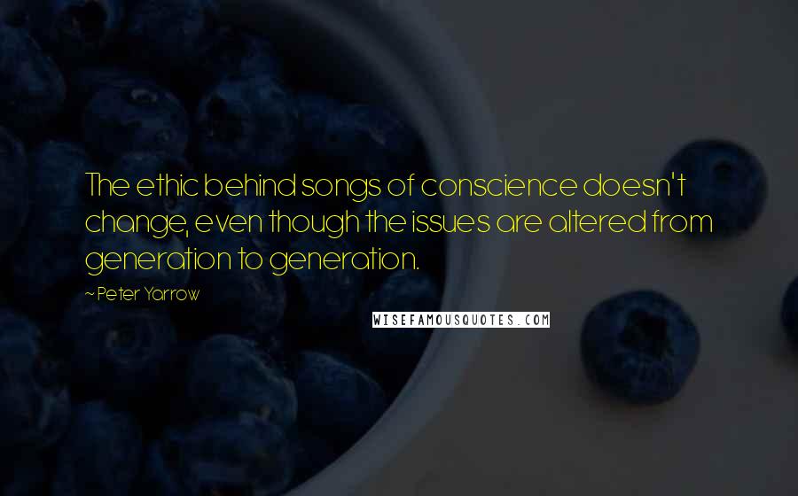 Peter Yarrow Quotes: The ethic behind songs of conscience doesn't change, even though the issues are altered from generation to generation.