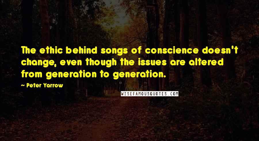 Peter Yarrow Quotes: The ethic behind songs of conscience doesn't change, even though the issues are altered from generation to generation.
