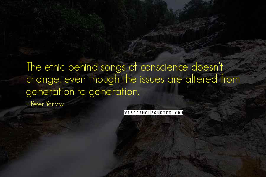 Peter Yarrow Quotes: The ethic behind songs of conscience doesn't change, even though the issues are altered from generation to generation.