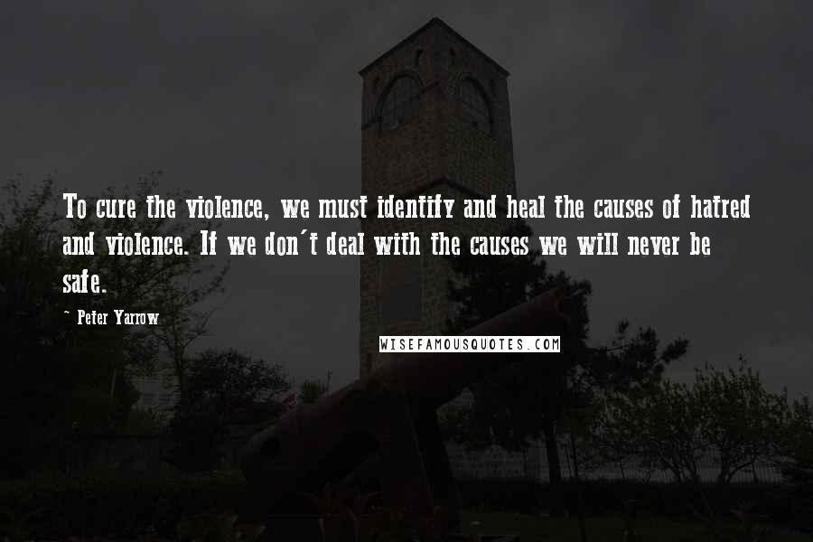 Peter Yarrow Quotes: To cure the violence, we must identify and heal the causes of hatred and violence. If we don't deal with the causes we will never be safe.