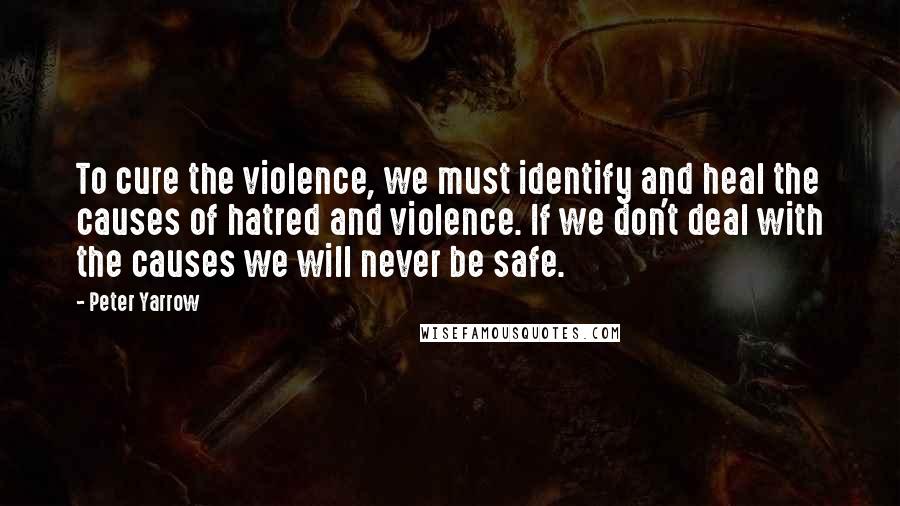 Peter Yarrow Quotes: To cure the violence, we must identify and heal the causes of hatred and violence. If we don't deal with the causes we will never be safe.