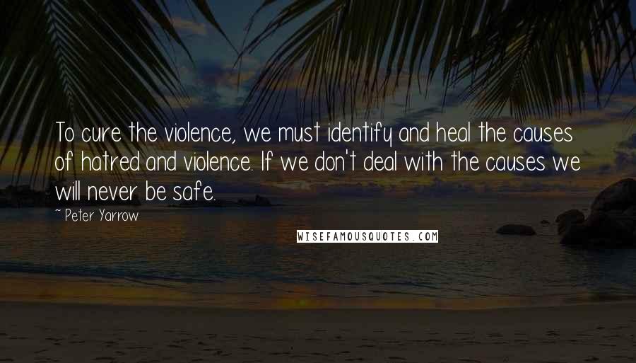 Peter Yarrow Quotes: To cure the violence, we must identify and heal the causes of hatred and violence. If we don't deal with the causes we will never be safe.