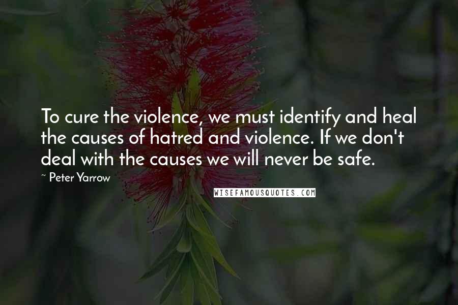 Peter Yarrow Quotes: To cure the violence, we must identify and heal the causes of hatred and violence. If we don't deal with the causes we will never be safe.