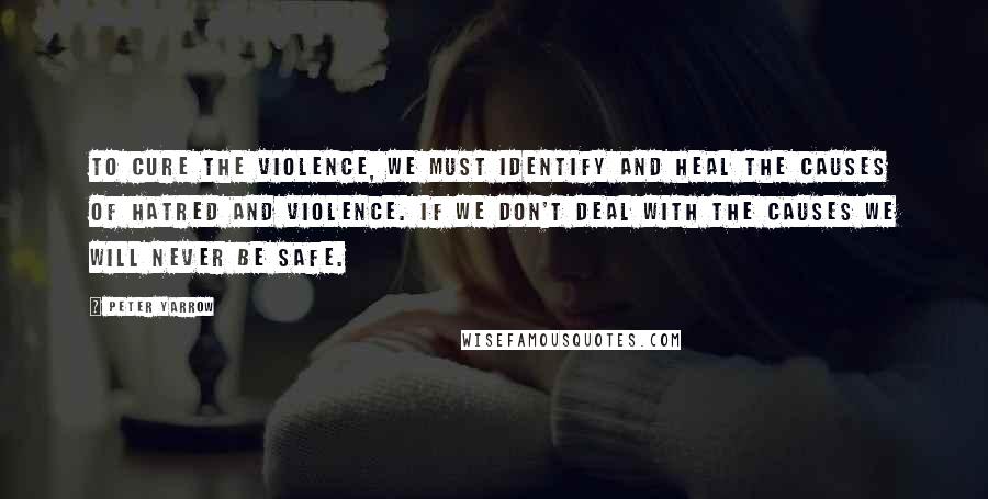 Peter Yarrow Quotes: To cure the violence, we must identify and heal the causes of hatred and violence. If we don't deal with the causes we will never be safe.