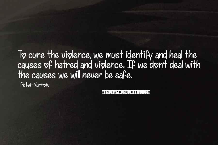 Peter Yarrow Quotes: To cure the violence, we must identify and heal the causes of hatred and violence. If we don't deal with the causes we will never be safe.