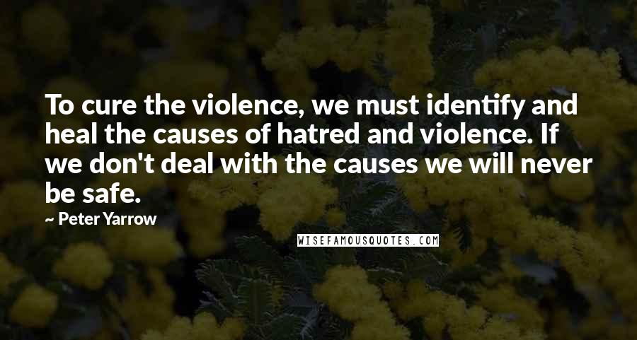 Peter Yarrow Quotes: To cure the violence, we must identify and heal the causes of hatred and violence. If we don't deal with the causes we will never be safe.