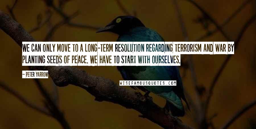 Peter Yarrow Quotes: We can only move to a long-term resolution regarding terrorism and war by planting seeds of peace. We have to start with ourselves.