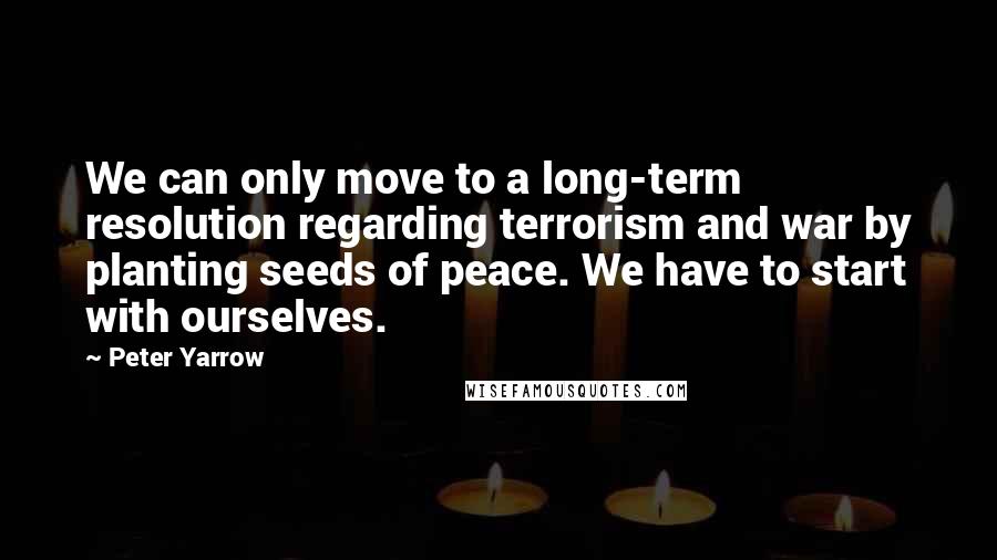 Peter Yarrow Quotes: We can only move to a long-term resolution regarding terrorism and war by planting seeds of peace. We have to start with ourselves.