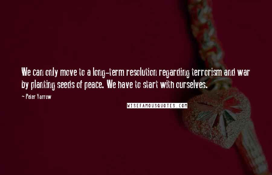 Peter Yarrow Quotes: We can only move to a long-term resolution regarding terrorism and war by planting seeds of peace. We have to start with ourselves.