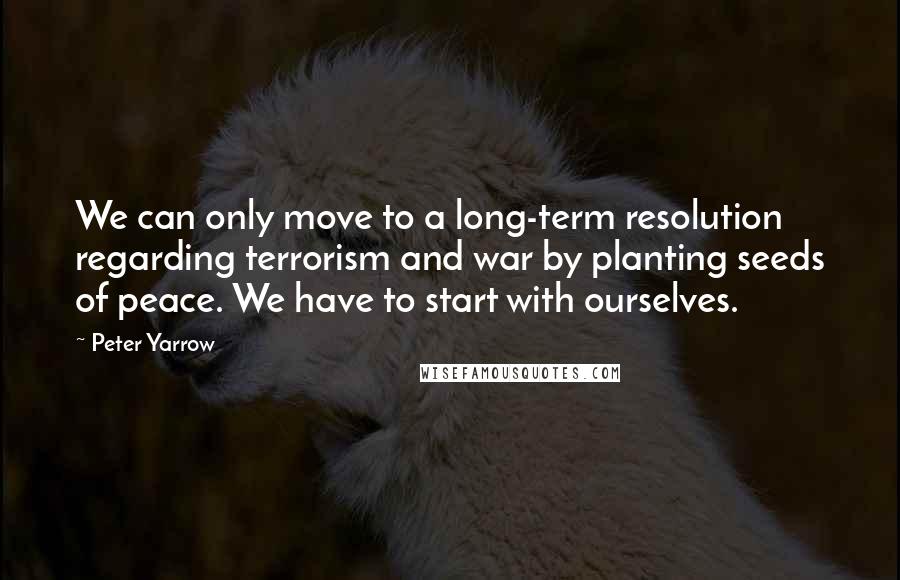 Peter Yarrow Quotes: We can only move to a long-term resolution regarding terrorism and war by planting seeds of peace. We have to start with ourselves.