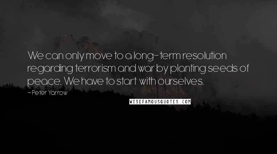 Peter Yarrow Quotes: We can only move to a long-term resolution regarding terrorism and war by planting seeds of peace. We have to start with ourselves.