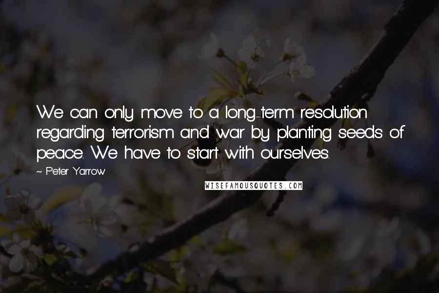 Peter Yarrow Quotes: We can only move to a long-term resolution regarding terrorism and war by planting seeds of peace. We have to start with ourselves.