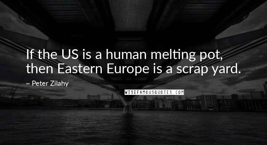 Peter Zilahy Quotes: If the US is a human melting pot, then Eastern Europe is a scrap yard.