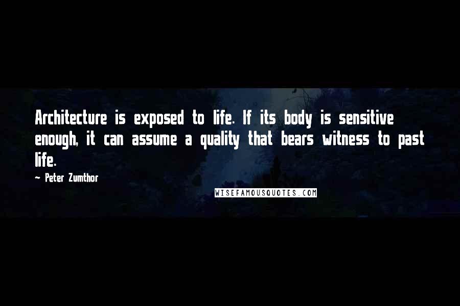 Peter Zumthor Quotes: Architecture is exposed to life. If its body is sensitive enough, it can assume a quality that bears witness to past life.