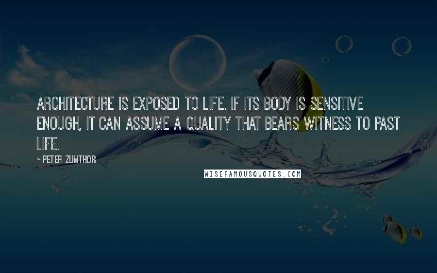Peter Zumthor Quotes: Architecture is exposed to life. If its body is sensitive enough, it can assume a quality that bears witness to past life.