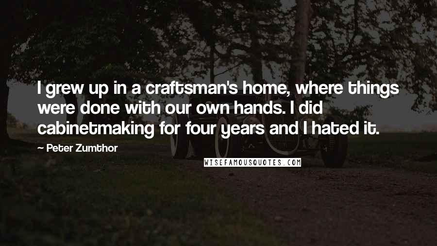 Peter Zumthor Quotes: I grew up in a craftsman's home, where things were done with our own hands. I did cabinetmaking for four years and I hated it.