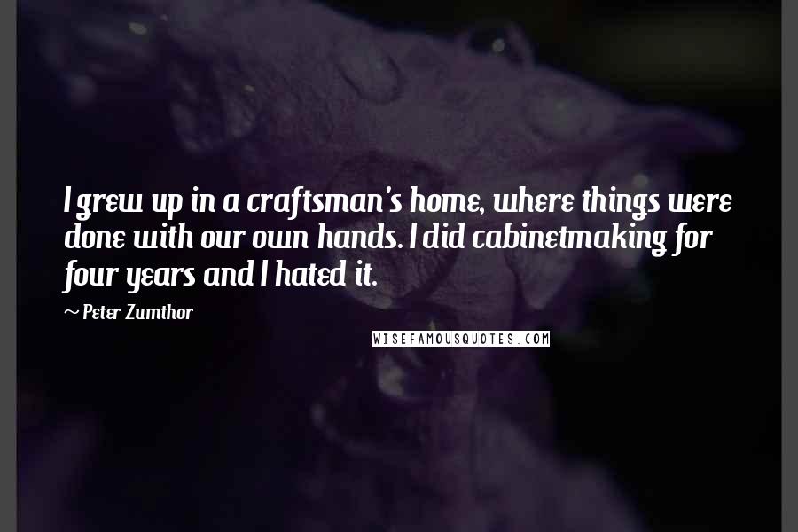 Peter Zumthor Quotes: I grew up in a craftsman's home, where things were done with our own hands. I did cabinetmaking for four years and I hated it.