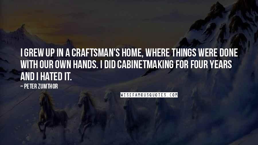 Peter Zumthor Quotes: I grew up in a craftsman's home, where things were done with our own hands. I did cabinetmaking for four years and I hated it.