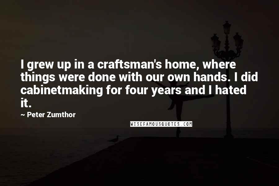 Peter Zumthor Quotes: I grew up in a craftsman's home, where things were done with our own hands. I did cabinetmaking for four years and I hated it.