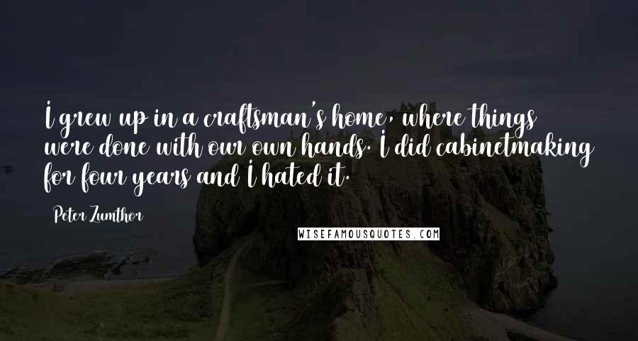 Peter Zumthor Quotes: I grew up in a craftsman's home, where things were done with our own hands. I did cabinetmaking for four years and I hated it.