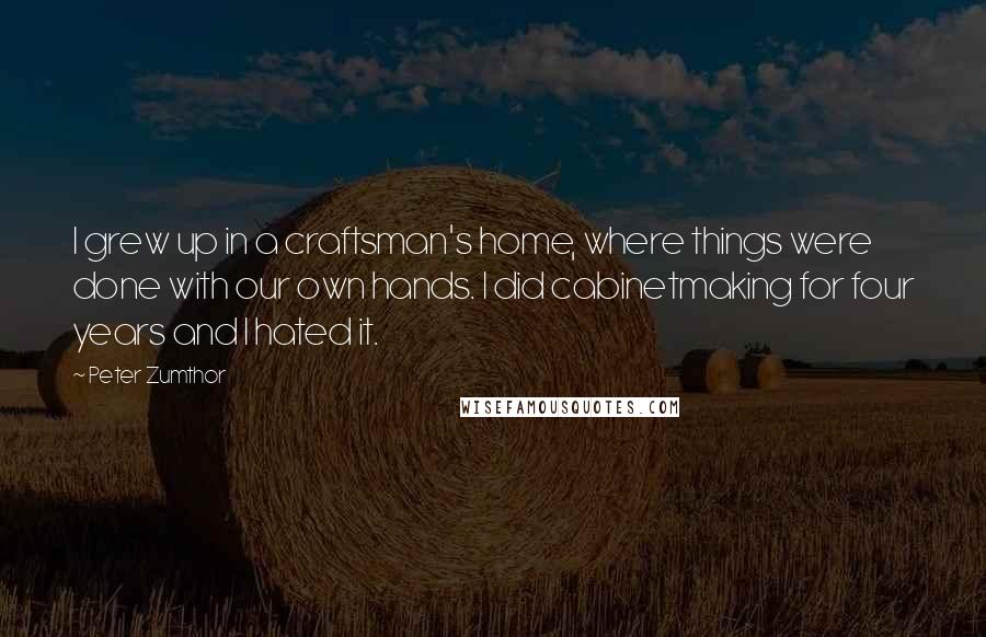 Peter Zumthor Quotes: I grew up in a craftsman's home, where things were done with our own hands. I did cabinetmaking for four years and I hated it.