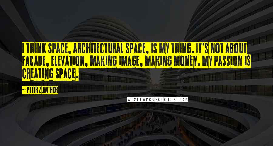 Peter Zumthor Quotes: I think space, architectural space, is my thing. It's not about facade, elevation, making image, making money. My passion is creating space.