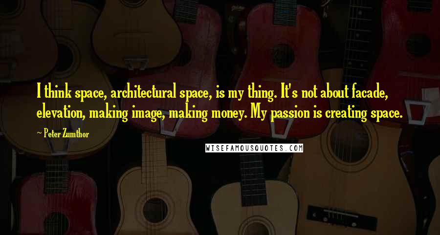 Peter Zumthor Quotes: I think space, architectural space, is my thing. It's not about facade, elevation, making image, making money. My passion is creating space.