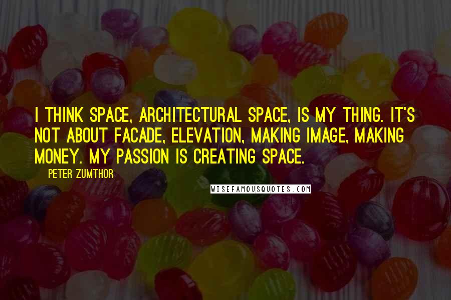 Peter Zumthor Quotes: I think space, architectural space, is my thing. It's not about facade, elevation, making image, making money. My passion is creating space.