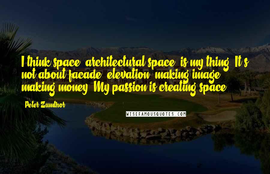 Peter Zumthor Quotes: I think space, architectural space, is my thing. It's not about facade, elevation, making image, making money. My passion is creating space.