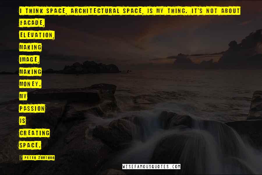 Peter Zumthor Quotes: I think space, architectural space, is my thing. It's not about facade, elevation, making image, making money. My passion is creating space.