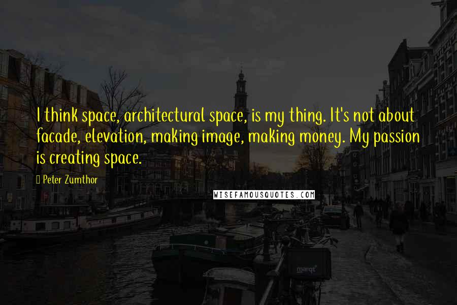 Peter Zumthor Quotes: I think space, architectural space, is my thing. It's not about facade, elevation, making image, making money. My passion is creating space.