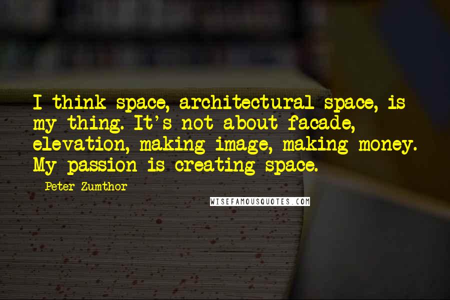 Peter Zumthor Quotes: I think space, architectural space, is my thing. It's not about facade, elevation, making image, making money. My passion is creating space.