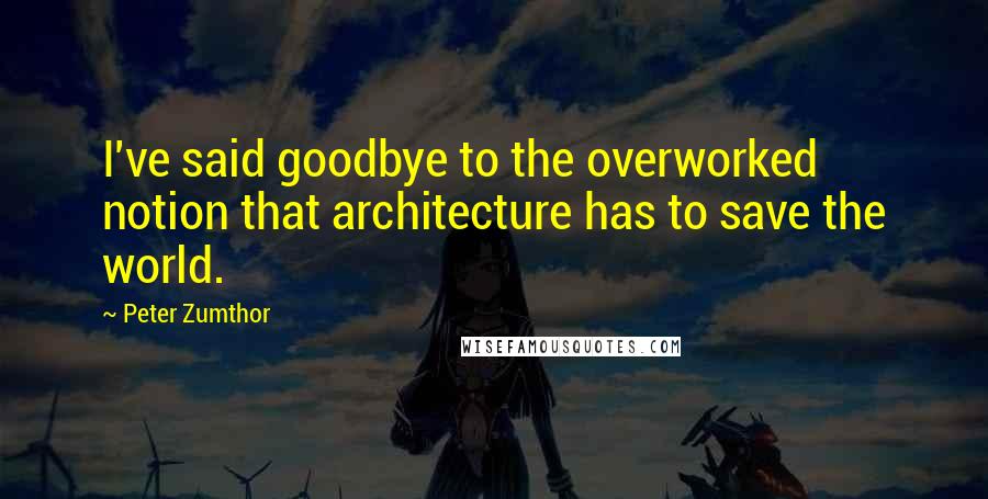 Peter Zumthor Quotes: I've said goodbye to the overworked notion that architecture has to save the world.