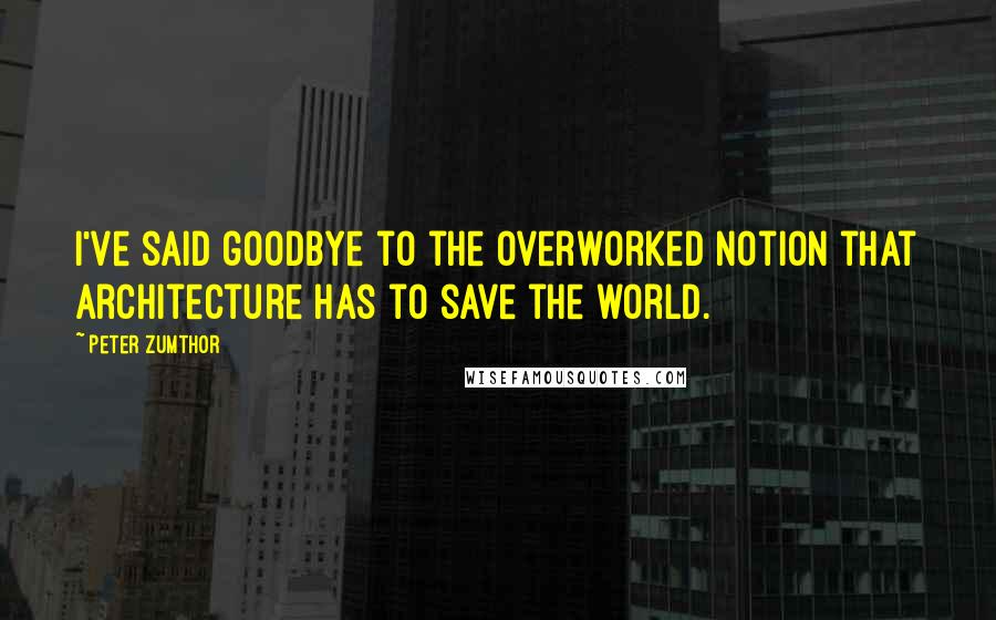 Peter Zumthor Quotes: I've said goodbye to the overworked notion that architecture has to save the world.