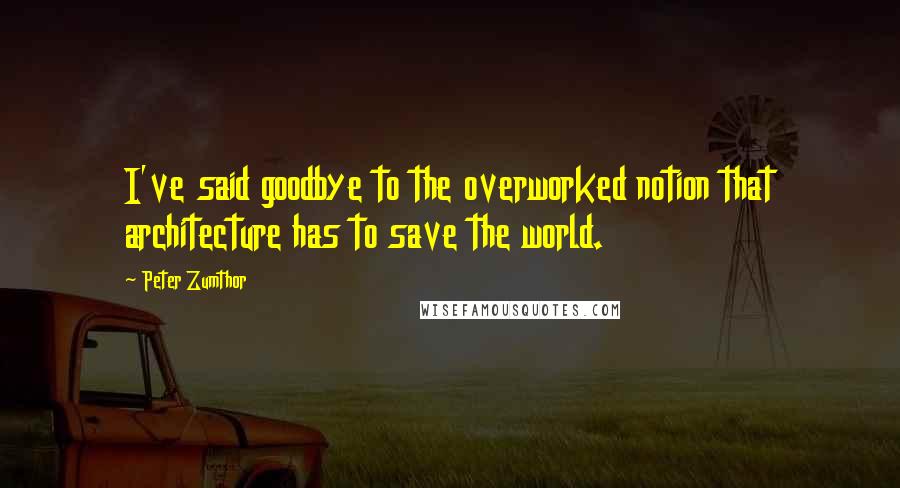 Peter Zumthor Quotes: I've said goodbye to the overworked notion that architecture has to save the world.