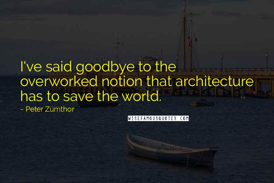 Peter Zumthor Quotes: I've said goodbye to the overworked notion that architecture has to save the world.